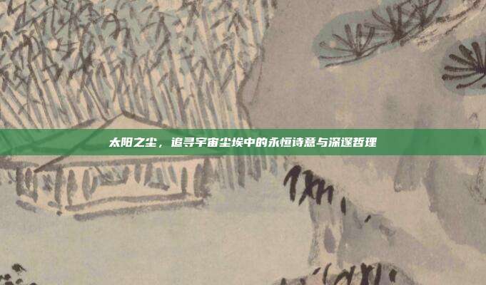 太阳之尘，追寻宇宙尘埃中的永恒诗意与深邃哲理