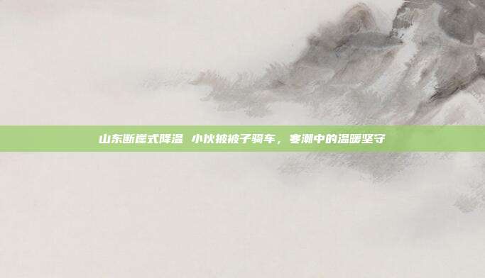 山东断崖式降温 小伙披被子骑车,寒潮中的温暖坚守