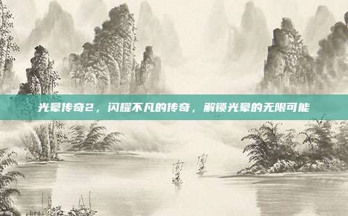 光晕传奇2,闪耀不凡的传奇,解锁光晕的无限可能