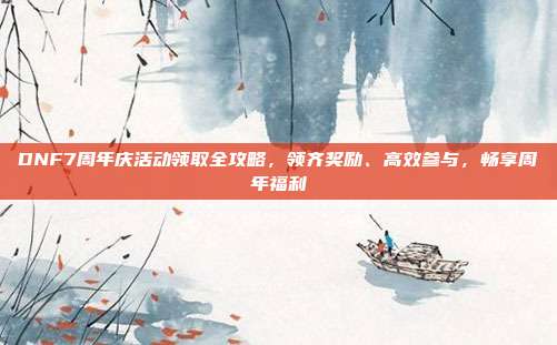 DNF7周年庆活动领取全攻略,领齐奖励、高效参与,畅享周年福利