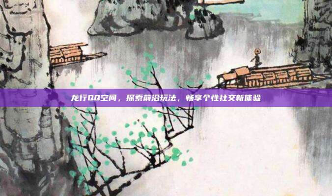 龙行QQ空间,探索前沿玩法,畅享个性社交新体验