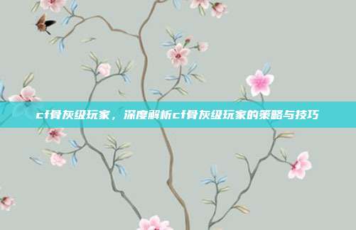 cf骨灰级玩家,深度解析cf骨灰级玩家的策略与技巧