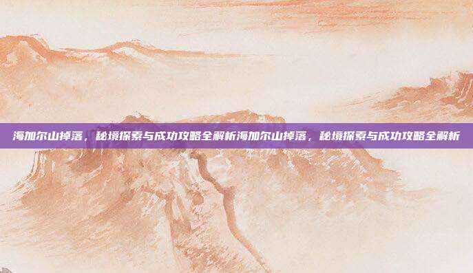 海加尔山掉落,秘境探索与成功攻略全解析海加尔山掉落,秘境探索与成功攻略全解析
