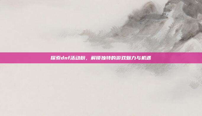探索dnf活动粉,解锁独特的游戏魅力与机遇