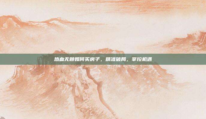 热血无赖如何买房子，精准破局，掌控机遇