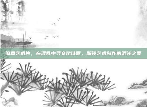潦草艺术片，在混乱中寻文化诗意，解锁艺术创作的混沌之美