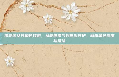 侠隐阁女性角色攻略,从隐世侠气到世俗守护,解析角色深度与玩法