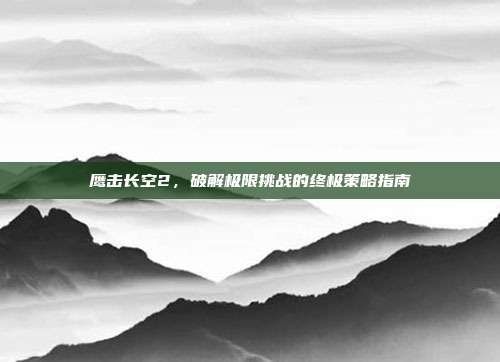 鹰击长空2,破解极限挑战的终极策略指南