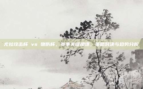 尤拉攻击杯 vs 物伤杯,赛事关键角逐,策略对决与趋势分析