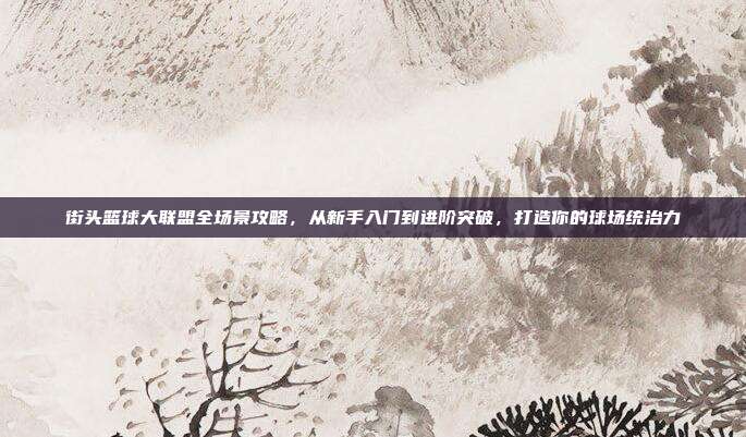 街头篮球大联盟全场景攻略,从新手入门到进阶突破,打造你的球场统治力