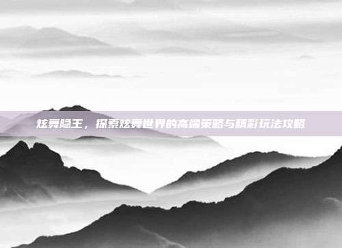 炫舞隐王,探索炫舞世界的高端策略与精彩玩法攻略