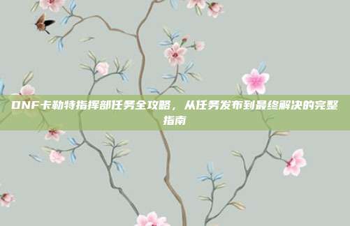 DNF卡勒特指挥部任务全攻略，从任务发布到最终解决的完整指南