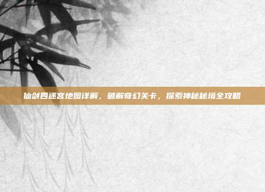 仙剑四迷宫地图详解，破解奇幻关卡，探索神秘秘境全攻略