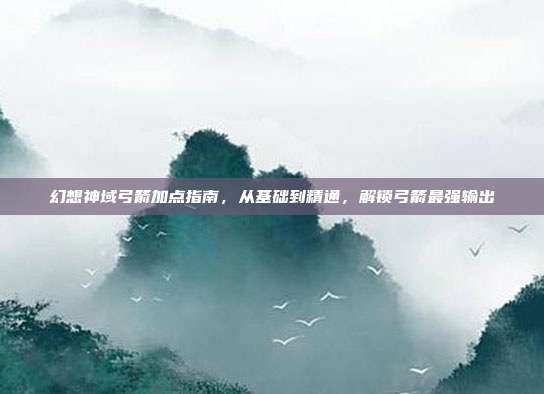 幻想神域弓箭加点指南，从基础到精通，解锁弓箭最强输出