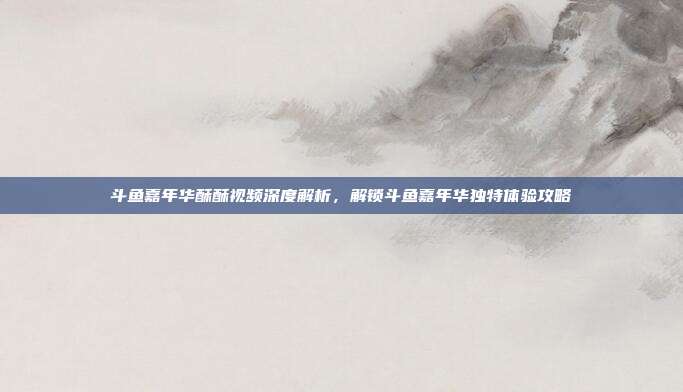 斗鱼嘉年华酥酥视频深度解析,解锁斗鱼嘉年华独特体验攻略