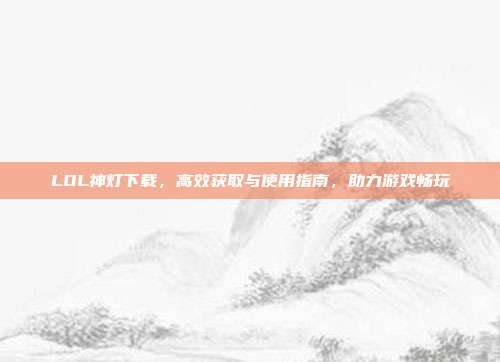 LOL神灯下载，高效获取与使用指南，助力游戏畅玩
