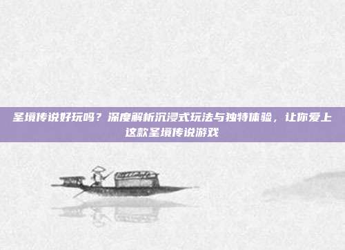 圣境传说好玩吗?深度解析沉浸式玩法与独特体验,让你爱上这款圣境传说游戏