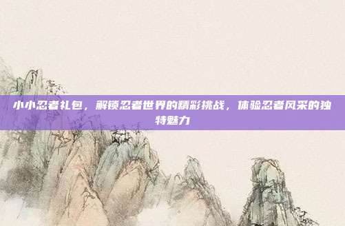 小小忍者礼包,解锁忍者世界的精彩挑战,体验忍者风采的独特魅力