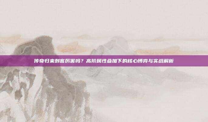 传奇归来刺客厉害吗？高阶属性叠加下的核心博弈与实战解析