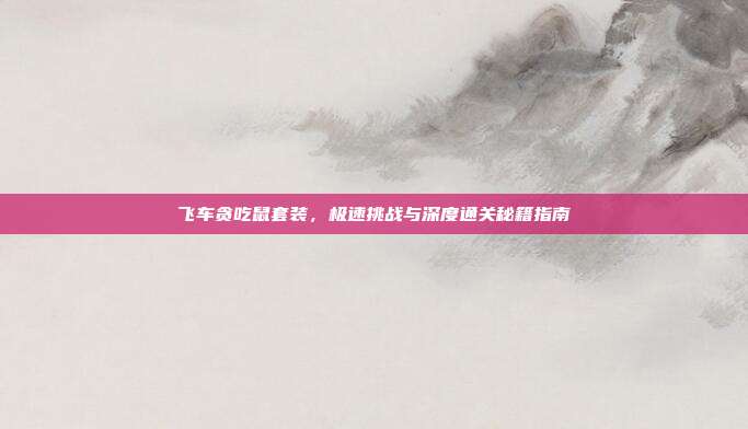 飞车贪吃鼠套装,极速挑战与深度通关秘籍指南