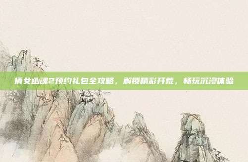 倩女幽魂2预约礼包全攻略，解锁精彩开荒，畅玩沉浸体验