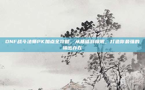 DNF战斗法师PK加点全攻略，从基础到极限，打造你最强的输出存在
