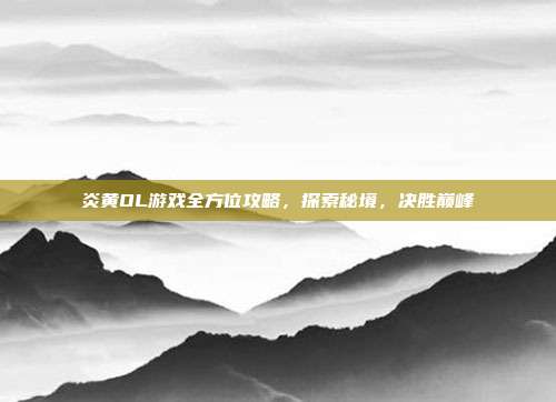炎黄OL游戏全方位攻略,探索秘境,决胜巅峰