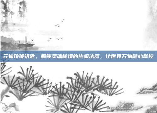 元神玲珑钥匙，解锁灵魂秘境的终极法器，让世界万物随心掌控