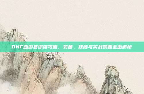 DNF西游套深度攻略，装备、技能与实战策略全面解析