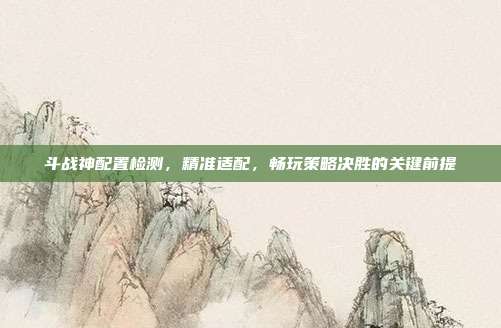 斗战神配置检测,精准适配,畅玩策略决胜的关键前提