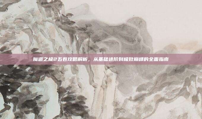 魔道之极2五卷攻略解析,从基础进阶到极致巅峰的全面指南