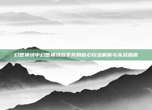 幻想神域中幻想神域双手斧的核心玩法解析与实战指南