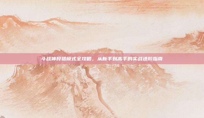 斗战神狩猎模式全攻略，从新手到高手的实战进阶指南