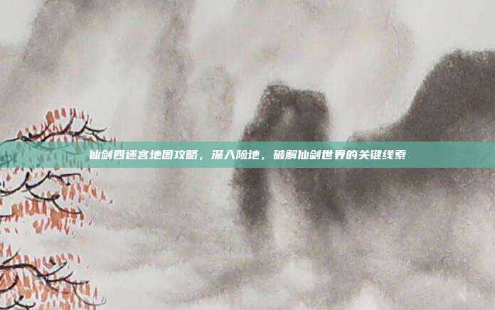 仙剑四迷宫地图攻略，深入险地，破解仙剑世界的关键线索