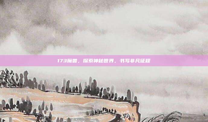 173魔兽，探索神秘世界，书写非凡征程