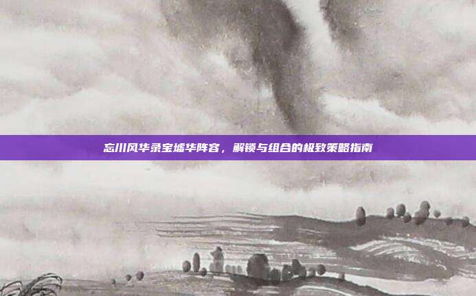 忘川风华录宝墟华阵容,解锁与组合的极致策略指南