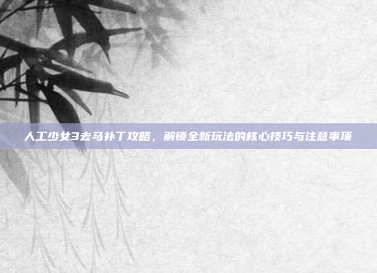 人工少女3去马补丁攻略,解锁全新玩法的核心技巧与注意事项