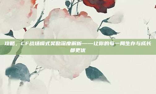 攻略,CF战场模式奖励深度解析——让你的每一局生存与成长都更优
