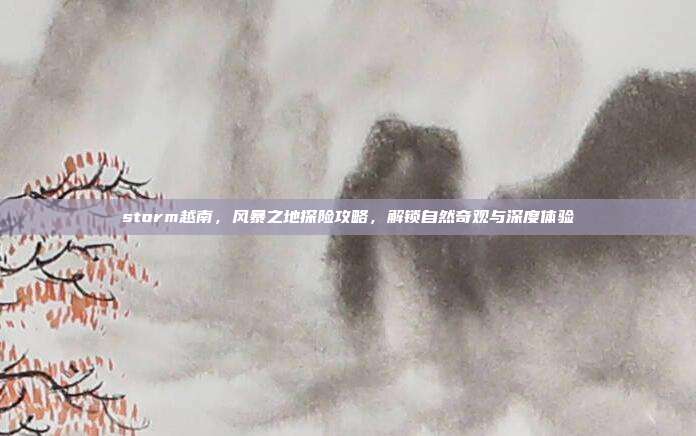 storm越南,风暴之地探险攻略,解锁自然奇观与深度体验