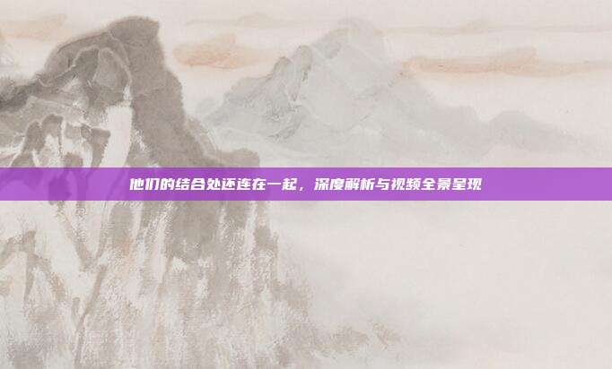 他们的结合处还连在一起,深度解析与视频全景呈现