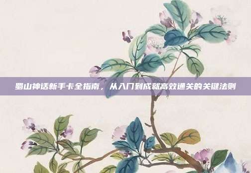 蜀山神话新手卡全指南,从入门到成就高效通关的关键法则