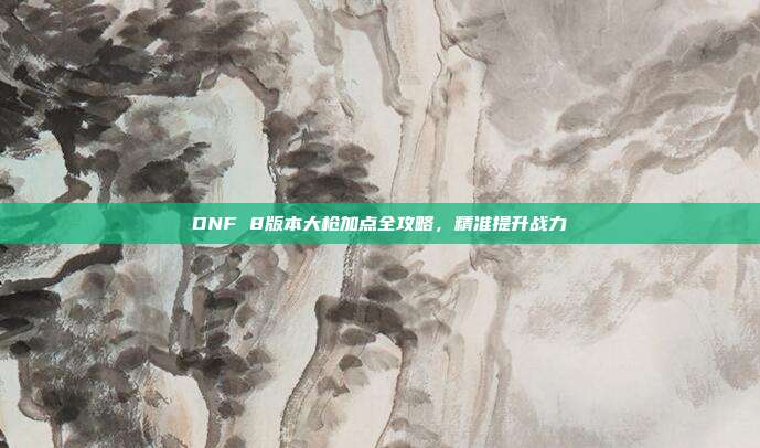 DNF 8版本大枪加点全攻略,精准提升战力