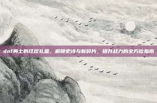 dnf勇士的狂欢礼盒,解锁史诗与新碎片,提升战力的全方位指南