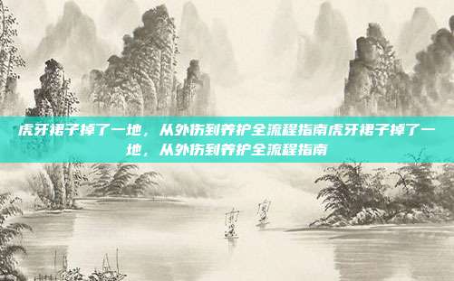 虎牙裙子掉了一地,从外伤到养护全流程指南虎牙裙子掉了一地,从外伤到养护全流程指南