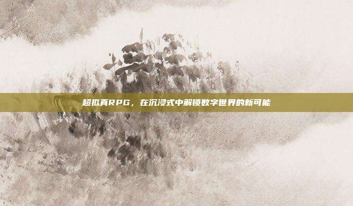 超拟真RPG,在沉浸式中解锁数字世界的新可能