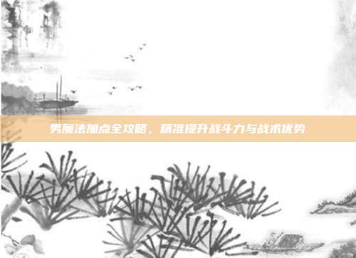 男魔法加点全攻略,精准提升战斗力与战术优势