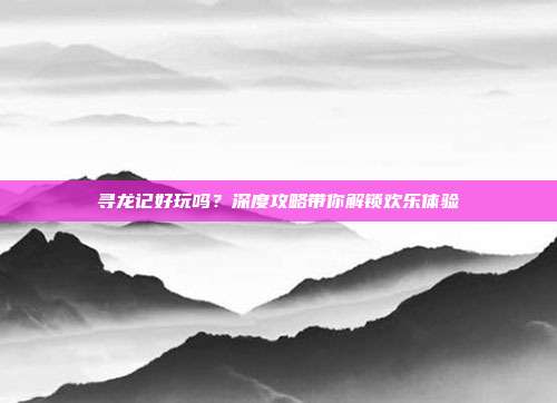 寻龙记好玩吗？深度攻略带你解锁欢乐体验