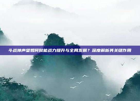 斗战神声望如何赋能战力提升与全局发展?深度解析其关键作用