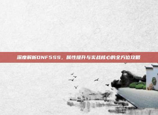 深度解析DNF5SS，属性提升与实战核心的全方位攻略