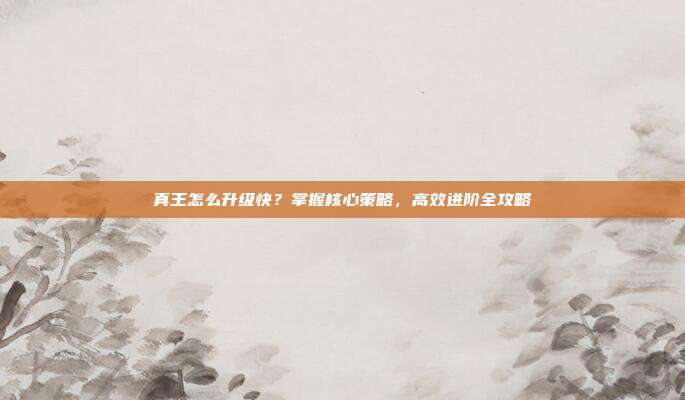 真王怎么升级快?掌握核心策略,高效进阶全攻略